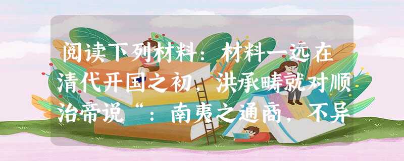 阅读下列材料:材料一远在清代开国之初,洪承畴就对顺治帝说“:南夷之通商,不异西戎之马市。夷人贪而无亲, 阅读下列材料:材料一远在清代开国之初,洪承畴就对顺治帝说“:南夷之通商,不异西戎之马市。夷人贪而无亲,