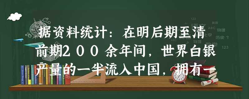 据资料统计:在明后期至清前期200余年间,世界白银产量的一半流入中国,拥有一流城市和最为密集、完善的市场网络的中国,成为当时世界经济和贸易的中间区域。然而当时它 据资料统计:在明后期至清前期200余年间,世界白银产量的一半流入中国,拥有一流城市和最为密集、完善的市场网络的中国,成为当时世界经济和贸易的中间区域。然而当时它
