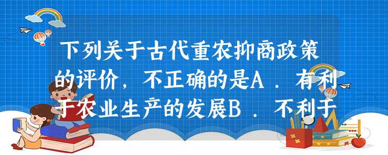 下列关于古代重农抑商政策的评价,不正确的是A.有利于农业生产的发展B.不利于资本主义萌芽的成长C.有利于封建社会的稳定D.有利于商品经济的迅速发展 下列关于古代重农抑商政策的评价,不正确的是A.有利于农业生产的发展B.不利于资本主义萌芽的成长C.有利于封建社会的稳定D.有利于商品经济的迅速发展
