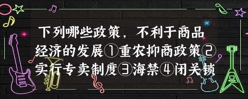 下列哪些政策,不利于商品经济的发展①重农抑商政策②实行专卖制度③海禁④闭关锁国政策A.①②③④B.①③④C.①④D.①③ 下列哪些政策,不利于商品经济的发展①重农抑商政策②实行专卖制度③海禁④闭关锁国政策A.①②③④B.①③④C.①④D.①③