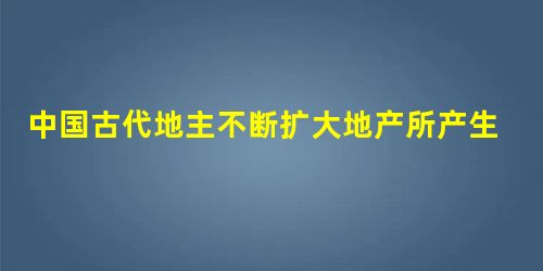 中国古代地主不断扩大地产所产生的影响主要是A.自耕农纷纷破产B.有利于巩固封建统治C.社会阶级矛盾激化D.有利于商品经济的发展 中国古代地主不断扩大地产所产生的影响主要是A.自耕农纷纷破产B.有利于巩固封建统治C.社会阶级矛盾激化D.有利于商品经济的发展