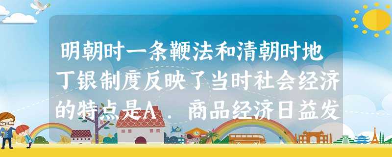 明朝时一条鞭法和清朝时地丁银制度反映了当时社会经济的特点是A.商品经济日益发展B.自然经济趋于瓦解C.农业手工业发展D.资本主义萌芽缓慢发展 明朝时一条鞭法和清朝时地丁银制度反映了当时社会经济的特点是A.商品经济日益发展B.自然经济趋于瓦解C.农业手工业发展D.资本主义萌芽缓慢发展