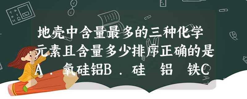 地壳中含量最多的三种化学元素且含量多少排序正确的是A.氧硅铝B.硅 铝 铁C.铝 硅 氧 D.氧 铝 硅 地壳中含量最多的三种化学元素且含量多少排序正确的是A.氧硅铝B.硅 铝 铁C.铝 硅 氧 D.氧 铝 硅