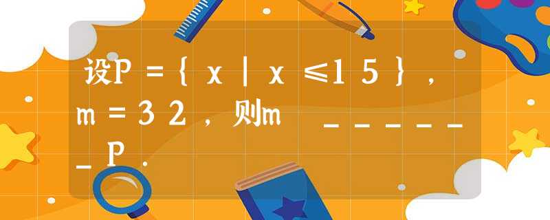 设P={x|x≤15},m=32,则m ______P. 设P={x|x≤15},m=32,则m ______P.