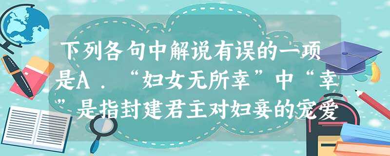 下列各句中解说有误的一项是A.“妇女无所幸”中“幸”是指封建君主对妇妾的宠爱,与“故幸来告良”中的“幸”用法相同。B.“秋毫不敢有所近”中“秋毫”为鸟兽在秋 下列各句中解说有误的一项是A.“妇女无所幸”中“幸”是指封建君主对妇妾的宠爱,与“故幸来告良”中的“幸”用法相同。B.“秋毫不敢有所近”中“秋毫”为鸟兽在秋