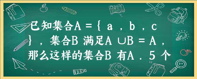 已知集合A={a,b,c},集合B满足A∪B=A,那么这样的集合B有A.5个B.6个C.7个D.8个 已知集合A={a,b,c},集合B满足A∪B=A,那么这样的集合B有A.5个B.6个C.7个D.8个