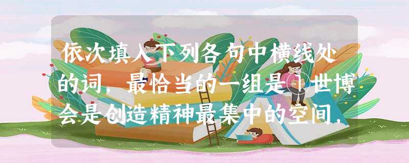 依次填入下列各句中横线处的词,最恰当的一组是①世博会是创造精神最集中的空间,在家门口举办的世博会能使我们的青少年受到创造性理念的早期教育。②从上世纪90年代初起 依次填入下列各句中横线处的词,最恰当的一组是①世博会是创造精神最集中的空间,在家门口举办的世博会能使我们的青少年受到创造性理念的早期教育。②从上世纪90年代初起