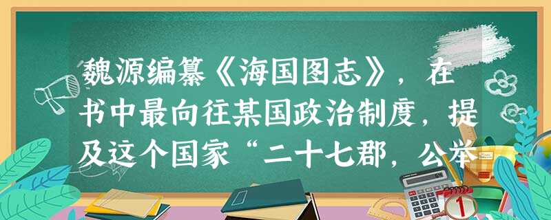 魏源编纂《海国图志》,在书中最向往某国政治制度,提及这个国家“二十七郡,公举一大酋总摄之,匪惟不世及,且不四载即受代,一变古今官家之局,而人心翕然。”魏源最向往 魏源编纂《海国图志》,在书中最向往某国政治制度,提及这个国家“二十七郡,公举一大酋总摄之,匪惟不世及,且不四载即受代,一变古今官家之局,而人心翕然。”魏源最向往