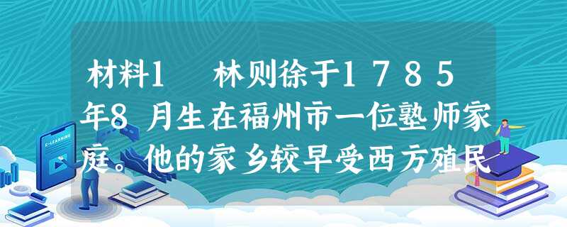 材料1 林则徐于1785年8月生在福州市一位塾师家庭。他的家乡较早受西方殖民者侵扰,郑成功父子火烧殖民者兵舰之事,对林则徐颇有启发。——1830年6月,授湖北布 材料1 林则徐于1785年8月生在福州市一位塾师家庭。他的家乡较早受西方殖民者侵扰,郑成功父子火烧殖民者兵舰之事,对林则徐颇有启发。——1830年6月,授湖北布