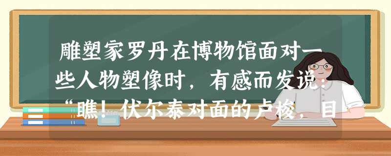 雕塑家罗丹在博物馆面对一些人物塑像时,有感而发说:“瞧!伏尔泰对面的卢梭,目光中含有无限精微气息,那是十八世纪诸人物的共同性格。”主要指的是 雕塑家罗丹在博物馆面对一些人物塑像时,有感而发说:“瞧!伏尔泰对面的卢梭,目光中含有无限精微气息,那是十八世纪诸人物的共同性格。”主要指的是