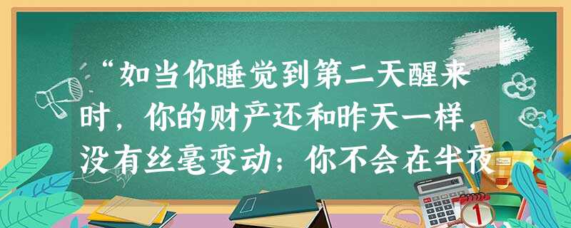 “如当你睡觉到第二天醒来时,你的财产还和昨天一样,没有丝毫变动;你不会在半夜三更从你妻子的怀抱里或从你孩子的拥抱中被人家拖出去押入城堡,或流放沙漠; “如当你睡觉到第二天醒来时,你的财产还和昨天一样,没有丝毫变动;你不会在半夜三更从你妻子的怀抱里或从你孩子的拥抱中被人家拖出去押入城堡,或流放沙漠;