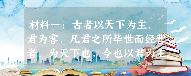 材料一:古者以天下为主,君为客,凡君之所毕世而经营者,为天下也。今也以君为主,天下为客,几天下之无地而得安宁者,为君也……然则为天 材料一:古者以天下为主,君为客,凡君之所毕世而经营者,为天下也。今也以君为主,天下为客,几天下之无地而得安宁者,为君也……然则为天