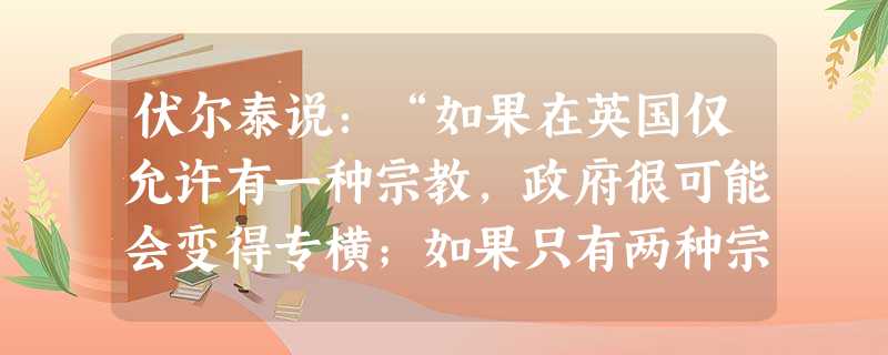 伏尔泰说:“如果在英国仅允许有一种宗教,政府很可能会变得专横;如果只有两种宗教,人民就会互相割断对方的喉咙。”伏尔泰所要表达的观点主要是 伏尔泰说:“如果在英国仅允许有一种宗教,政府很可能会变得专横;如果只有两种宗教,人民就会互相割断对方的喉咙。”伏尔泰所要表达的观点主要是