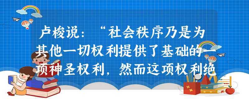 卢梭说:“社会秩序乃是为其他一切权利提供了基础的一项神圣权利,然而这项权利绝不是出诸自然的,而是建立在约定上的。”这句话体现的观点是 [ 卢梭说:“社会秩序乃是为其他一切权利提供了基础的一项神圣权利,然而这项权利绝不是出诸自然的,而是建立在约定上的。”这句话体现的观点是 [