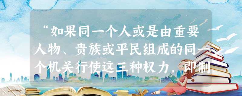 “如果同一个人或是由重要人物、贵族或平民组成的同一个机关行使这三种权力,即制定法律权、执行公共决议权和裁判私人犯罪或争讼权,则一切便都完了。”这段话 “如果同一个人或是由重要人物、贵族或平民组成的同一个机关行使这三种权力,即制定法律权、执行公共决议权和裁判私人犯罪或争讼权,则一切便都完了。”这段话