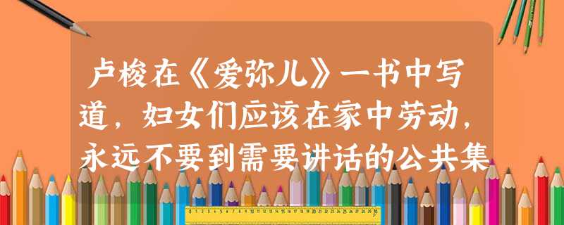 卢梭在《爱弥儿》一书中写道,妇女们应该在家中劳动,永远不要到需要讲话的公共集会上去……难道世界上还有比把家里收拾得井井有条的母亲更感人,更让人尊敬的吗?这 卢梭在《爱弥儿》一书中写道,妇女们应该在家中劳动,永远不要到需要讲话的公共集会上去……难道世界上还有比把家里收拾得井井有条的母亲更感人,更让人尊敬的吗?这