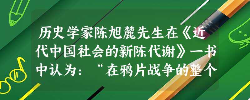 历史学家陈旭麓先生在《近代中国社会的新陈代谢》一书中认为:“在鸦片战争的整个过程里,中国以中世纪的武器、中世纪的政府、中世纪的社会来对付近代化的敌人 历史学家陈旭麓先生在《近代中国社会的新陈代谢》一书中认为:“在鸦片战争的整个过程里,中国以中世纪的武器、中世纪的政府、中世纪的社会来对付近代化的敌人