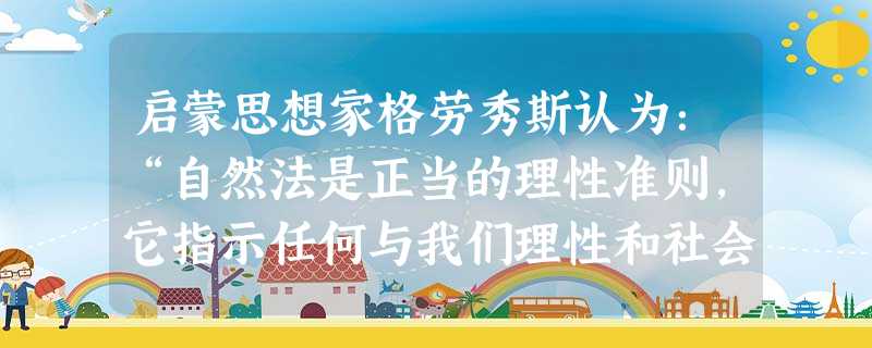 启蒙思想家格劳秀斯认为:“自然法是正当的理性准则,它指示任何与我们理性和社会性一致的行为就是道义上公正的行为;反之,就是道义上罪恶的行为。……自然法是如此的不可 启蒙思想家格劳秀斯认为:“自然法是正当的理性准则,它指示任何与我们理性和社会性一致的行为就是道义上公正的行为;反之,就是道义上罪恶的行为。……自然法是如此的不可