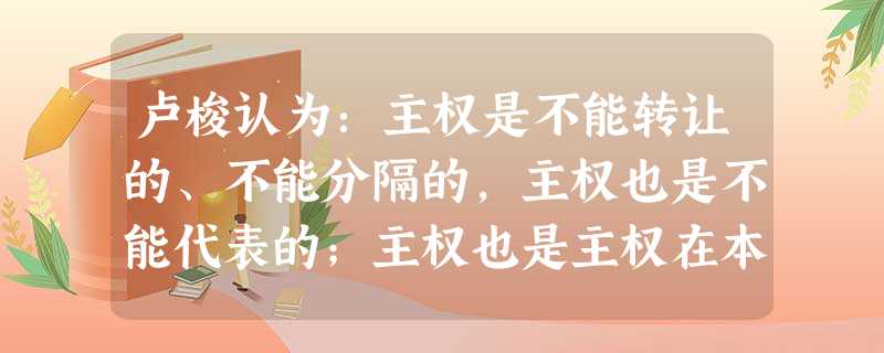 卢梭认为:主权是不能转让的、不能分隔的,主权也是不能代表的;主权也是主权在本质上是由公意所构成的,而公意是不能违背的。这表明卢梭①赞同主权在民②反对三权分立③赞 卢梭认为:主权是不能转让的、不能分隔的,主权也是不能代表的;主权也是主权在本质上是由公意所构成的,而公意是不能违背的。这表明卢梭①赞同主权在民②反对三权分立③赞
