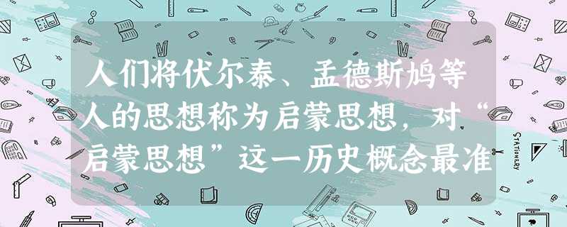人们将伏尔泰、孟德斯鸠等人的思想称为启蒙思想,对“启蒙思想”这一历史概念最准确的表述是A.对旧制度进行了批判,对新社会提出设想的思想B.批判了专制主义,提倡自由 人们将伏尔泰、孟德斯鸠等人的思想称为启蒙思想,对“启蒙思想”这一历史概念最准确的表述是A.对旧制度进行了批判,对新社会提出设想的思想B.批判了专制主义,提倡自由