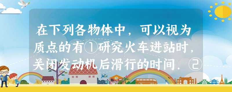 在下列各物体中,可以视为质点的有①研究火车进站时,关闭发动机后滑行的时间.②研究一列火车过铁路桥经历的时间时.③水平面上的木箱,研究它在水平力作用下是先 在下列各物体中,可以视为质点的有①研究火车进站时,关闭发动机后滑行的时间.②研究一列火车过铁路桥经历的时间时.③水平面上的木箱,研究它在水平力作用下是先
