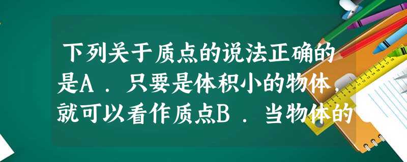 下列关于质点的说法正确的是A.只要是体积小的物体,就可以看作质点B.当物体的大小和形状对研究的问题没有影响或影响可以忽略时,可用质点来代替物体C.研究刘 下列关于质点的说法正确的是A.只要是体积小的物体,就可以看作质点B.当物体的大小和形状对研究的问题没有影响或影响可以忽略时,可用质点来代替物体C.研究刘