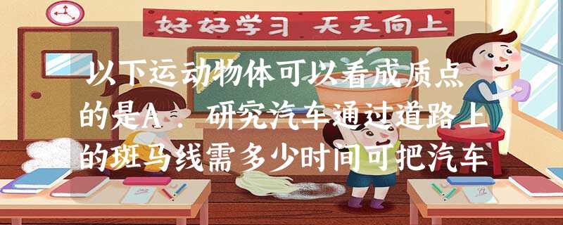 以下运动物体可以看成质点的是A.研究汽车通过道路上的斑马线需多少时间可把汽车看作质点B.研究自行车在公路上行驶速度时的自行车C.研究地球自转时的地球D. 以下运动物体可以看成质点的是A.研究汽车通过道路上的斑马线需多少时间可把汽车看作质点B.研究自行车在公路上行驶速度时的自行车C.研究地球自转时的地球D.