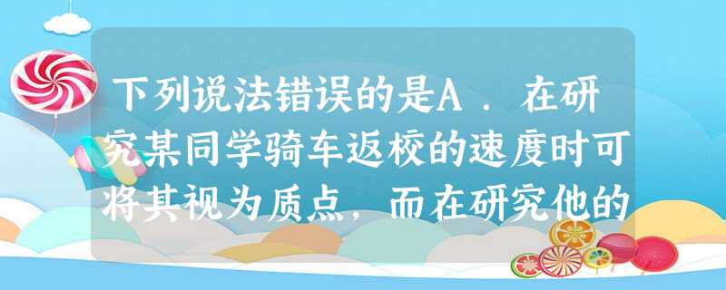 下列说法错误的是A.在研究某同学骑车返校的速度时可将其视为质点,而在研究他的骑车姿势时不可将其视为质点B.研究地球上物体的运动时,可以选取地面为参考系; 下列说法错误的是A.在研究某同学骑车返校的速度时可将其视为质点,而在研究他的骑车姿势时不可将其视为质点B.研究地球上物体的运动时,可以选取地面为参考系;