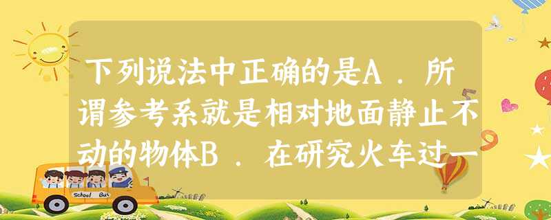 下列说法中正确的是A.所谓参考系就是相对地面静止不动的物体B.在研究火车过一座短桥的时间时,不能把火车看作质点C.发射后的第583秒,火箭以7.5km/ 下列说法中正确的是A.所谓参考系就是相对地面静止不动的物体B.在研究火车过一座短桥的时间时,不能把火车看作质点C.发射后的第583秒,火箭以7.5km/