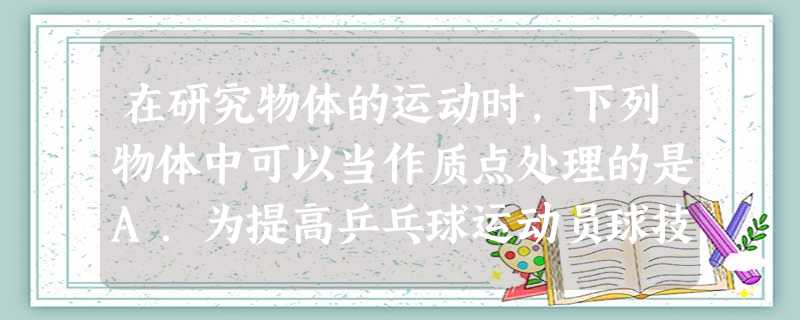 在研究物体的运动时,下列物体中可以当作质点处理的是A.为提高乒乓球运动员球技时,研究乒乓球的运动可作为质点来处理B.在大海中航行的船,要确定它在大海的位 在研究物体的运动时,下列物体中可以当作质点处理的是A.为提高乒乓球运动员球技时,研究乒乓球的运动可作为质点来处理B.在大海中航行的船,要确定它在大海的位