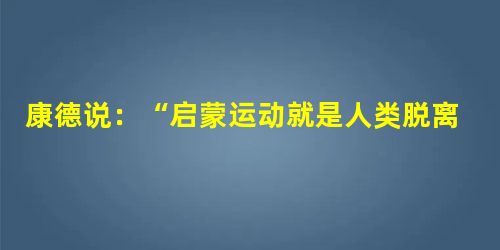 康德说:“启蒙运动就是人类脱离自己所加之于自己的不成熟状态,不成熟状态就是不经别人的引导,就对运用自己的理智无能为力。……要有勇气运用你自己的理智!这就是启蒙运 康德说:“启蒙运动就是人类脱离自己所加之于自己的不成熟状态,不成熟状态就是不经别人的引导,就对运用自己的理智无能为力。……要有勇气运用你自己的理智!这就是启蒙运
