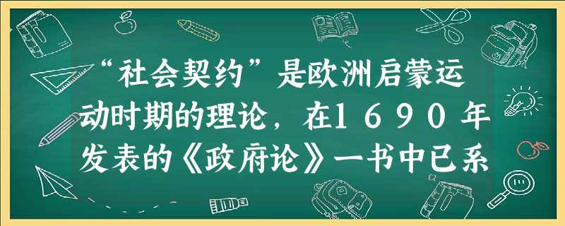 “社会契约”是欧洲启蒙运动时期的理论,在1690年发表的《政府论》一书中已系统地提出,该书的作者是A.约翰·洛克B.伏尔泰C.孟德斯鸠D.卢梭 “社会契约”是欧洲启蒙运动时期的理论,在1690年发表的《政府论》一书中已系统地提出,该书的作者是A.约翰·洛克B.伏尔泰C.孟德斯鸠D.卢梭