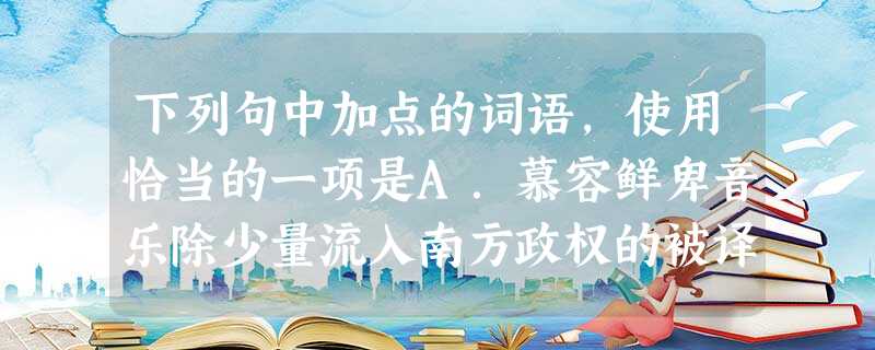 下列句中加点的词语,使用恰当的一项是A.慕容鲜卑音乐除少量流入南方政权的被译为汉语而得以保存至今,在北方政权留传的大多没有译成汉语仍用鲜卑语演唱而无法流传后 下列句中加点的词语,使用恰当的一项是A.慕容鲜卑音乐除少量流入南方政权的被译为汉语而得以保存至今,在北方政权留传的大多没有译成汉语仍用鲜卑语演唱而无法流传后