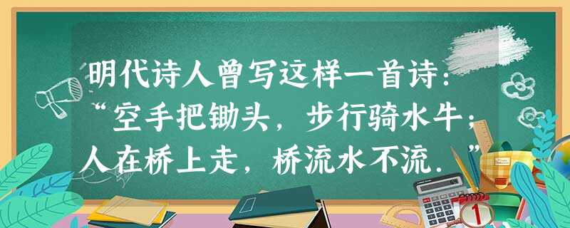 明代诗人曾写这样一首诗:“空手把锄头,步行骑水牛;人在桥上走,桥流水不流.”其中“桥流水不流”中的“桥流”是以下列哪个物体为参考系的 A.水B.桥C.人D.河岸 明代诗人曾写这样一首诗:“空手把锄头,步行骑水牛;人在桥上走,桥流水不流.”其中“桥流水不流”中的“桥流”是以下列哪个物体为参考系的 A.水B.桥C.人D.河岸