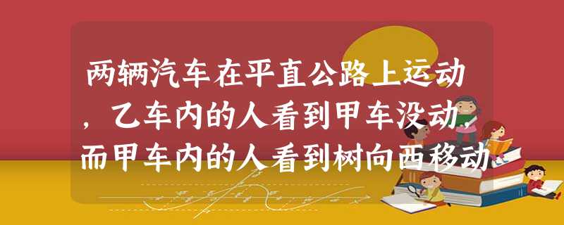 两辆汽车在平直公路上运动,乙车内的人看到甲车没动,而甲车内的人看到树向西移动,若以地面为参考系,上述观察说明A.甲车不动,乙车向东运动B.乙车不动,甲车向东 两辆汽车在平直公路上运动,乙车内的人看到甲车没动,而甲车内的人看到树向西移动,若以地面为参考系,上述观察说明A.甲车不动,乙车向东运动B.乙车不动,甲车向东