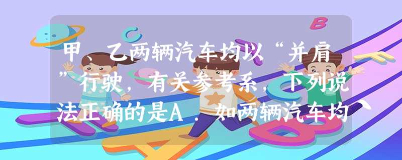 甲、乙两辆汽车均以“并肩”行驶,有关参考系,下列说法正确的是A.如两辆汽车均向东行驶,若以甲为参考系,乙是静止的B.如观察结果是两辆车均静止,参考系可以是第 甲、乙两辆汽车均以“并肩”行驶,有关参考系,下列说法正确的是A.如两辆汽车均向东行驶,若以甲为参考系,乙是静止的B.如观察结果是两辆车均静止,参考系可以是第
