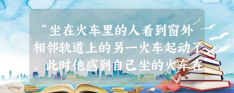 “坐在火车里的人看到窗外相邻轨道上的另一火车起动了,此时他感到自己坐的火车在后退,实际上,他坐的火车并没有动。”这句话的描述中,所选择的参考系有几个?A.1个 “坐在火车里的人看到窗外相邻轨道上的另一火车起动了,此时他感到自己坐的火车在后退,实际上,他坐的火车并没有动。”这句话的描述中,所选择的参考系有几个?A.1个