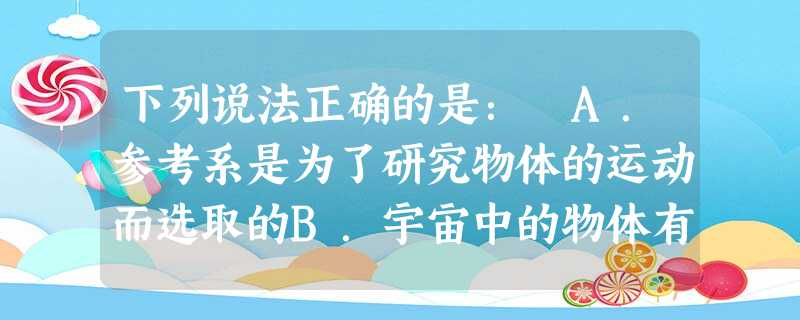 下列说法正确的是: A.参考系是为了研究物体的运动而选取的B.宇宙中的物体有的是静止的,有的是运动的C.只能选取不动的物体作为参考系D.同一个物体的运动相对不同 下列说法正确的是: A.参考系是为了研究物体的运动而选取的B.宇宙中的物体有的是静止的,有的是运动的C.只能选取不动的物体作为参考系D.同一个物体的运动相对不同