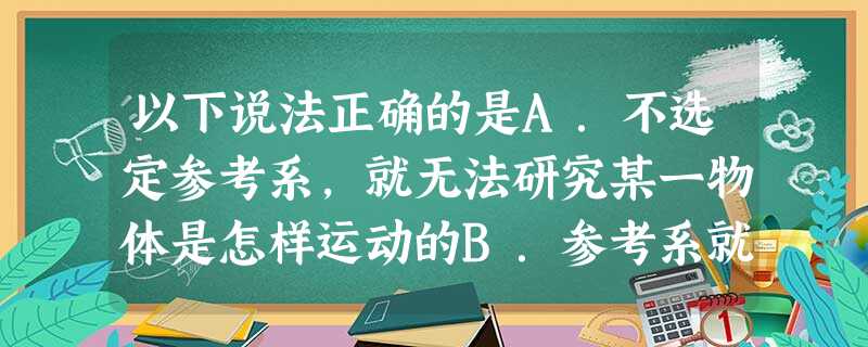 以下说法正确的是A.不选定参考系,就无法研究某一物体是怎样运动的B.参考系就是不动的物体C.同一物体的运动情况,对于不同的参考系可能有不同的观察结果D. 以下说法正确的是A.不选定参考系,就无法研究某一物体是怎样运动的B.参考系就是不动的物体C.同一物体的运动情况,对于不同的参考系可能有不同的观察结果D.