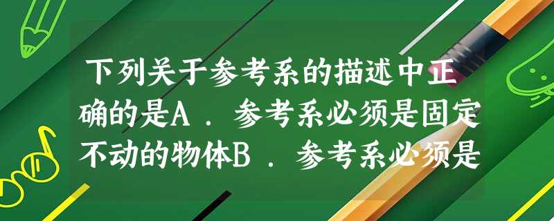 下列关于参考系的描述中正确的是A.参考系必须是固定不动的物体B.参考系必须是直线运动的物体C.参考系必须是相对地面静止的物体D.参考系是为了研究物体的运 下列关于参考系的描述中正确的是A.参考系必须是固定不动的物体B.参考系必须是直线运动的物体C.参考系必须是相对地面静止的物体D.参考系是为了研究物体的运