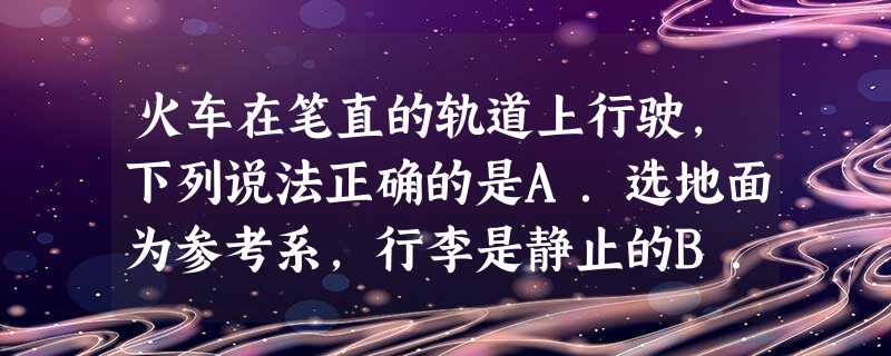 火车在笔直的轨道上行驶,下列说法正确的是A.选地面为参考系,行李是静止的B.选乘客为参考系,路轨是不动的C.选地面为参考系,坐在车厢里的乘客是不动的D. 火车在笔直的轨道上行驶,下列说法正确的是A.选地面为参考系,行李是静止的B.选乘客为参考系,路轨是不动的C.选地面为参考系,坐在车厢里的乘客是不动的D.