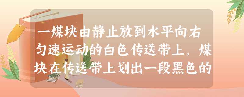 一煤块由静止放到水平向右匀速运动的白色传送带上,煤块在传送带上划出一段黑色的痕迹,若以传送带为参考系,则煤块在传送带上划痕的过程可描述为A.向右做匀加速 一煤块由静止放到水平向右匀速运动的白色传送带上,煤块在传送带上划出一段黑色的痕迹,若以传送带为参考系,则煤块在传送带上划痕的过程可描述为A.向右做匀加速