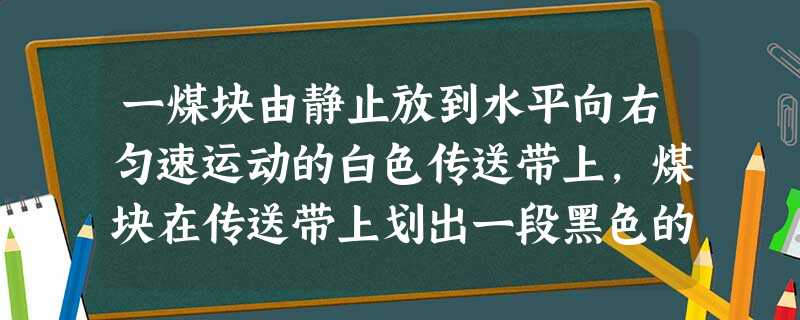 一煤块由静止放到水平向右匀速运动的白色传送带上,煤块在传送带上划出一段黑色的痕迹,若以传送带为参考系,则煤块在传送带上划痕的过程可描述为 一煤块由静止放到水平向右匀速运动的白色传送带上,煤块在传送带上划出一段黑色的痕迹,若以传送带为参考系,则煤块在传送带上划痕的过程可描述为