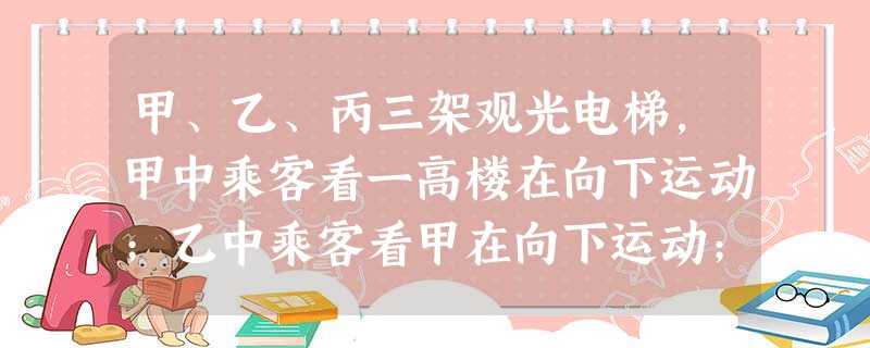 甲、乙、丙三架观光电梯,甲中乘客看一高楼在向下运动;乙中乘客看甲在向下运动;丙中乘客看甲、乙都在向上运动:这三架电梯相对地面的运动情况可能是 甲、乙、丙三架观光电梯,甲中乘客看一高楼在向下运动;乙中乘客看甲在向下运动;丙中乘客看甲、乙都在向上运动:这三架电梯相对地面的运动情况可能是