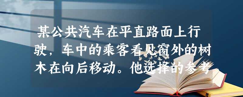 某公共汽车在平直路面上行驶,车中的乘客看见窗外的树木在向后移动。他选择的参考系是( )A. 某公共汽车在平直路面上行驶,车中的乘客看见窗外的树木在向后移动。他选择的参考系是( )A.