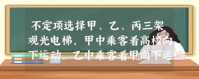不定项选择甲、乙、丙三架观光电梯,甲中乘客看高楼向下运动,乙中乘客看甲向下运动,丙中乘客看甲、 不定项选择甲、乙、丙三架观光电梯,甲中乘客看高楼向下运动,乙中乘客看甲向下运动,丙中乘客看甲、