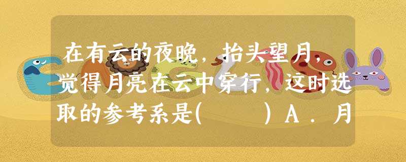 在有云的夜晚,抬头望月,觉得月亮在云中穿行,这时选取的参考系是( )A.月亮 B.云 在有云的夜晚,抬头望月,觉得月亮在云中穿行,这时选取的参考系是( )A.月亮 B.云