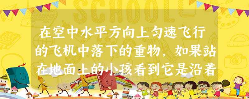 在空中水平方向上匀速飞行的飞机中落下的重物,如果站在地面上的小孩看到它是沿着曲线下落的,而此飞机驾驶员看到它几乎是沿直线竖直下落的,那么这小孩与该驾 在空中水平方向上匀速飞行的飞机中落下的重物,如果站在地面上的小孩看到它是沿着曲线下落的,而此飞机驾驶员看到它几乎是沿直线竖直下落的,那么这小孩与该驾