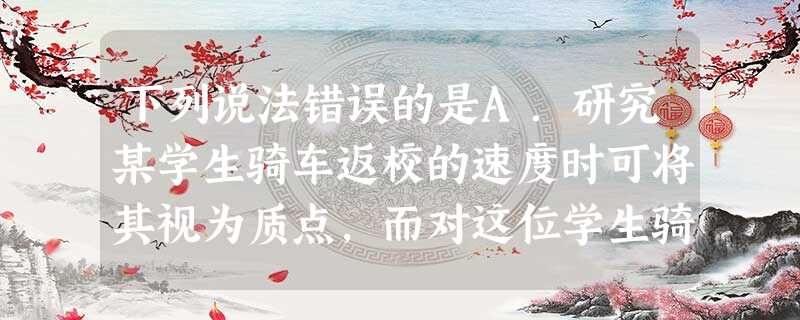 下列说法错误的是A.研究某学生骑车返校的速度时可将其视为质点,而对这位学生骑车姿势进行生理学分析时不可将其视为质点B.研究地球上物体的运动时,可以选取地面为参考 下列说法错误的是A.研究某学生骑车返校的速度时可将其视为质点,而对这位学生骑车姿势进行生理学分析时不可将其视为质点B.研究地球上物体的运动时,可以选取地面为参考