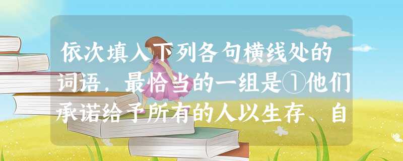 依次填入下列各句横线处的词语,最恰当的一组是①他们承诺给予所有的人以生存、自由和追求幸福的不可剥夺的。②先前无论资产阶级经济学家或者社会主义批评家所做 依次填入下列各句横线处的词语,最恰当的一组是①他们承诺给予所有的人以生存、自由和追求幸福的不可剥夺的。②先前无论资产阶级经济学家或者社会主义批评家所做